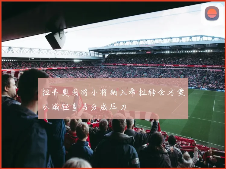 拉齐奥或将小将纳入希拉转会方案以减轻皇马分成压力