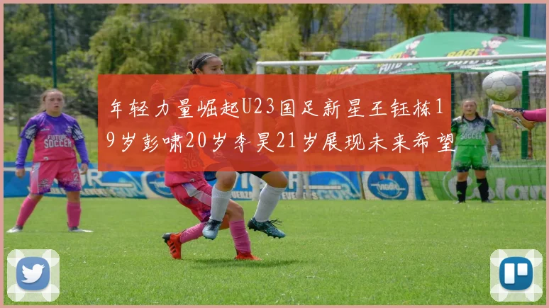 年轻力量崛起U23国足新星王钰栋19岁彭啸20岁李昊21岁展现未来希望