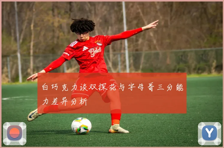 白巧克力谈双探花与字母哥三分能力差异分析
