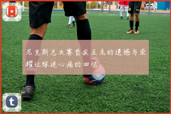 尼克斯总决赛首发五虎的遗憾与荣耀让球迷心痛的回忆