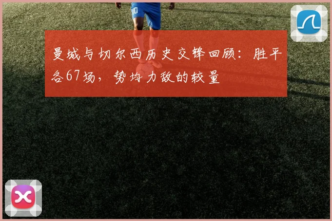 曼城与切尔西历史交锋回顾：胜平各67场，势均力敌的较量