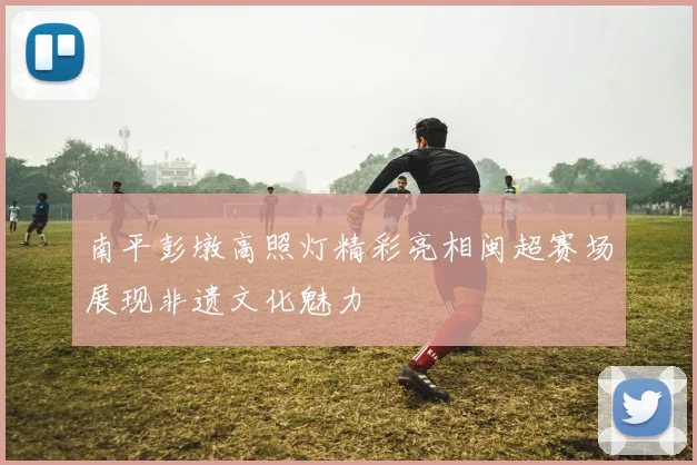 南平彭墩高照灯精彩亮相闽超赛场展现非遗文化魅力