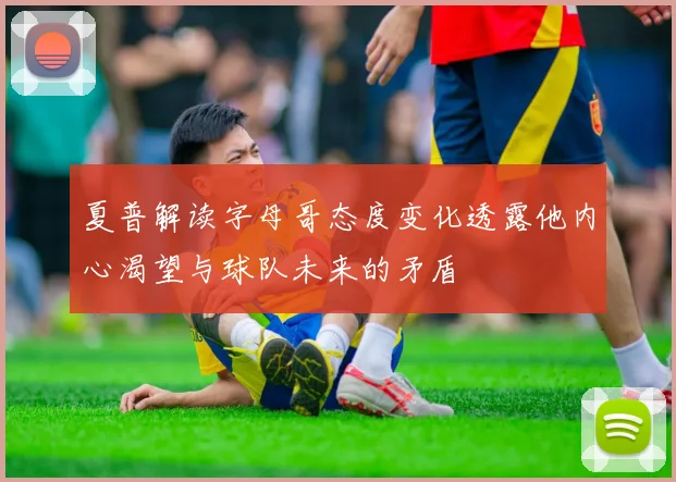夏普解读字母哥态度变化透露他内心渴望与球队未来的矛盾