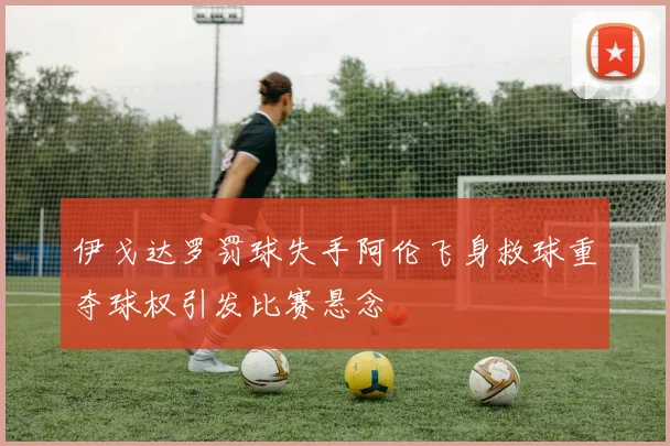 伊戈达罗罚球失手阿伦飞身救球重夺球权引发比赛悬念