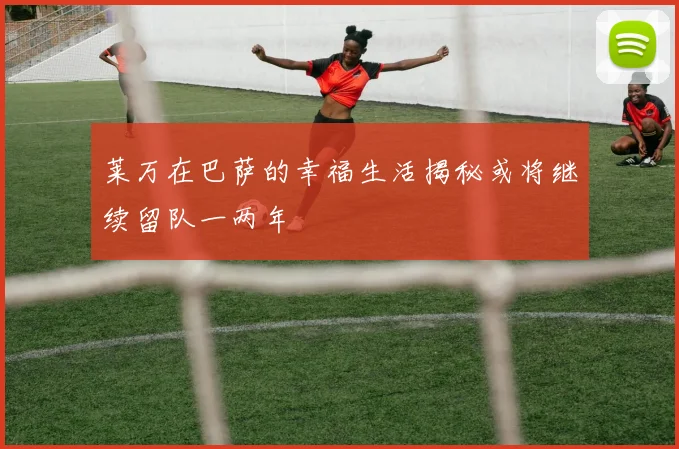 莱万在巴萨的幸福生活揭秘或将继续留队一两年