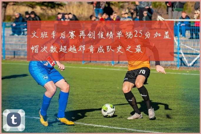 文班季后赛再创佳绩单场25分加盖帽次数超越邓肯成队史之最
