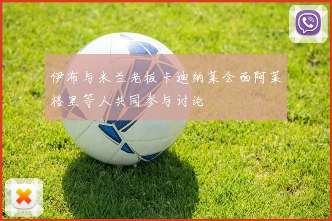 伊布与米兰老板卡迪纳莱会面阿莱格里等人共同参与讨论