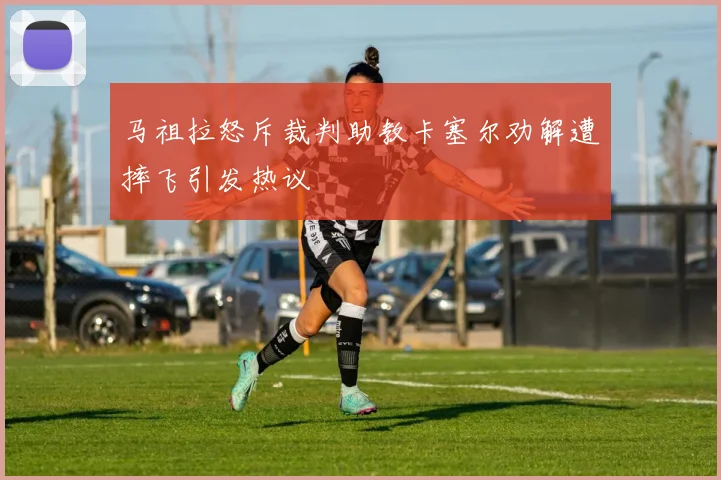 马祖拉怒斥裁判助教卡塞尔劝解遭摔飞引发热议