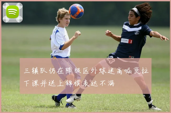 三镇队仍在降级区外球迷高喊莫拉下课并送上锦旗表达不满