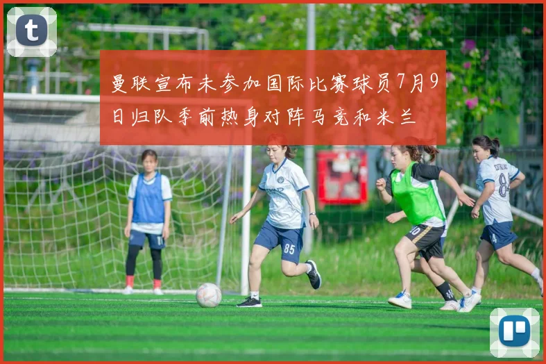曼联宣布未参加国际比赛球员7月9日归队季前热身对阵马竞和米兰