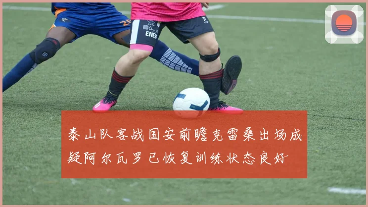泰山队客战国安前瞻克雷桑出场成疑阿尔瓦罗已恢复训练状态良好