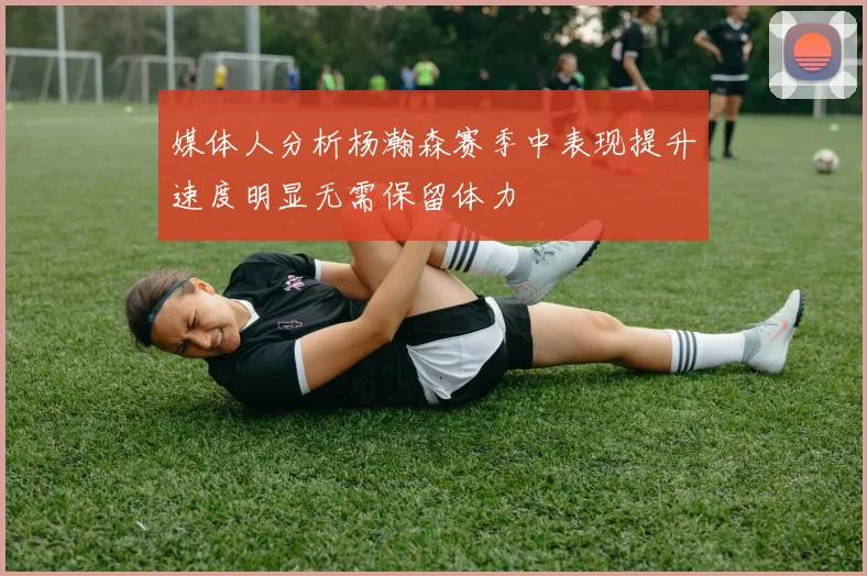 媒体人分析杨瀚森赛季中表现提升速度明显无需保留体力