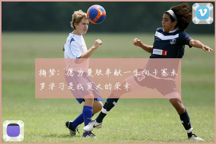 梅努：愿为曼联奉献一生向卡塞米罗学习是我莫大的荣幸