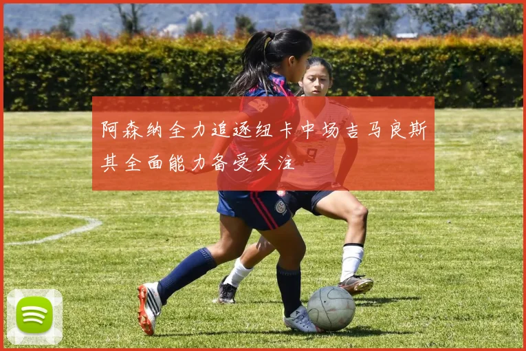 阿森纳全力追逐纽卡中场吉马良斯其全面能力备受关注