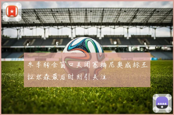 冬季转会窗口关闭塞梅尼奥成标王拉尔森最后时刻引关注