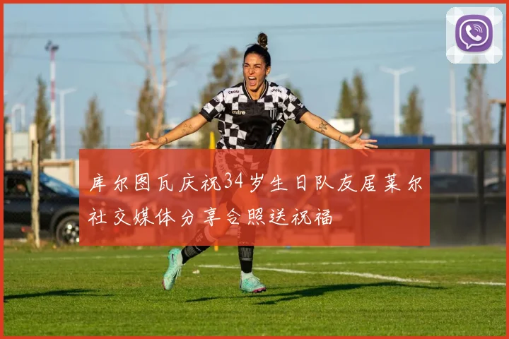库尔图瓦庆祝34岁生日队友居莱尔社交媒体分享合照送祝福