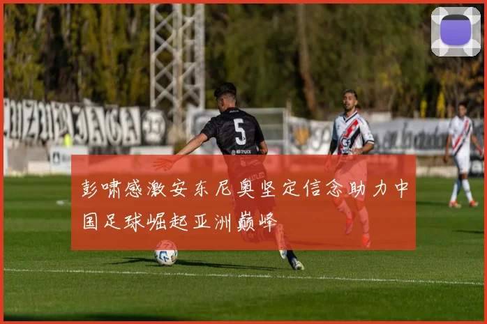彭啸感激安东尼奥坚定信念助力中国足球崛起亚洲巅峰